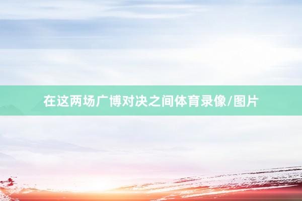 在这两场广博对决之间体育录像/图片