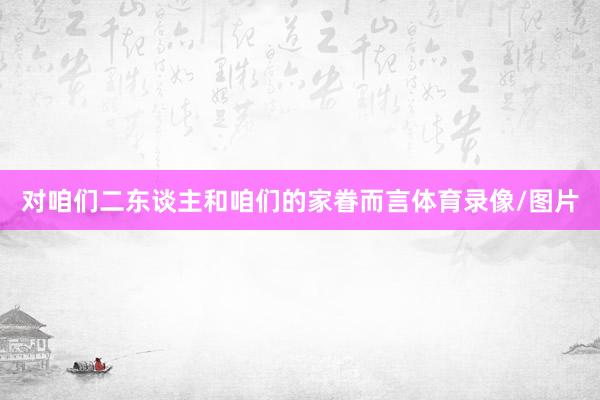 对咱们二东谈主和咱们的家眷而言体育录像/图片