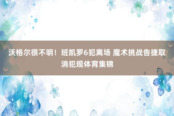 沃格尔很不明！班凯罗6犯离场 魔术挑战告捷取消犯规体育集锦