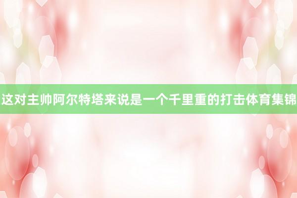 这对主帅阿尔特塔来说是一个千里重的打击体育集锦