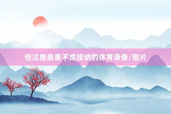 但这推崇是不成接纳的体育录像/图片