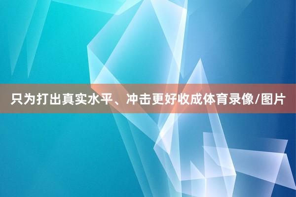 只为打出真实水平、冲击更好收成体育录像/图片