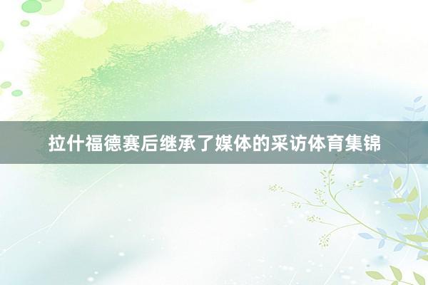 拉什福德赛后继承了媒体的采访体育集锦