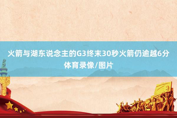 火箭与湖东说念主的G3终末30秒火箭仍逾越6分体育录像/图片