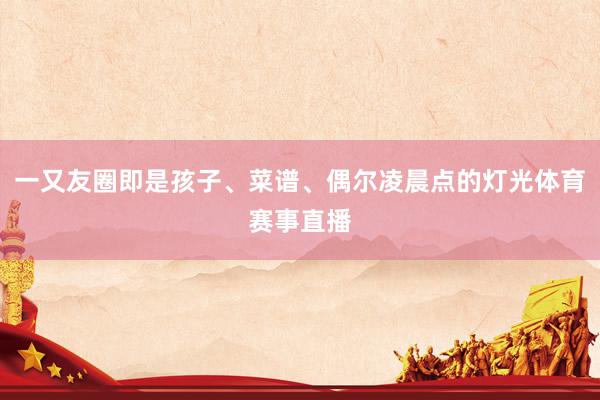 一又友圈即是孩子、菜谱、偶尔凌晨点的灯光体育赛事直播