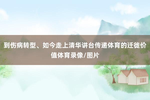 到伤病转型、如今走上清华讲台传递体育的迁徙价值体育录像/图片