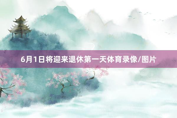 6月1日将迎来退休第一天体育录像/图片