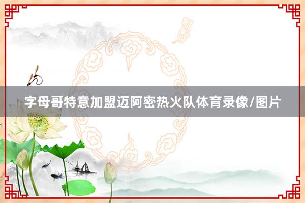 字母哥特意加盟迈阿密热火队体育录像/图片