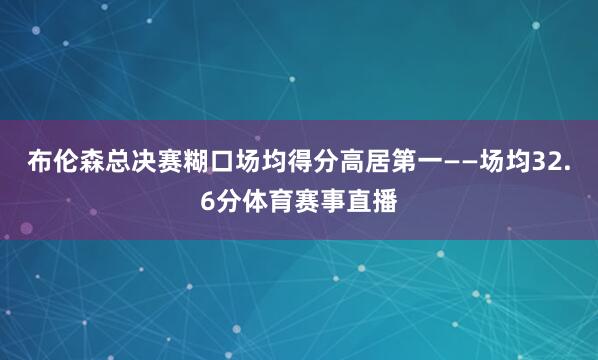 布伦森总决赛糊口场均得分高居第一——场均32.6分体育赛事直播