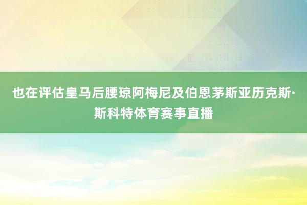 也在评估皇马后腰琼阿梅尼及伯恩茅斯亚历克斯·斯科特体育赛事直播